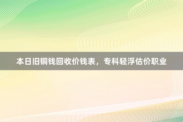 本日旧铜钱回收价钱表，专科轻浮估价职业