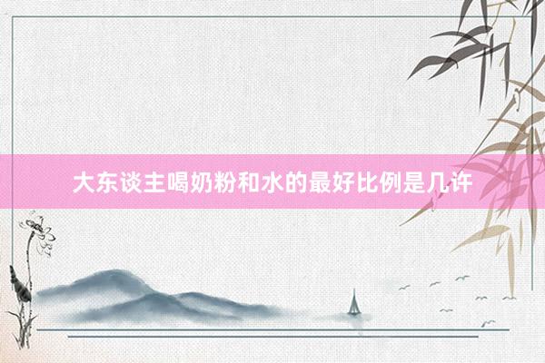 大东谈主喝奶粉和水的最好比例是几许